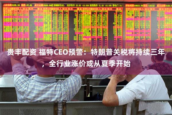 贵丰配资 福特CEO预警：特朗普关税将持续三年，全行业涨价或从夏季开始