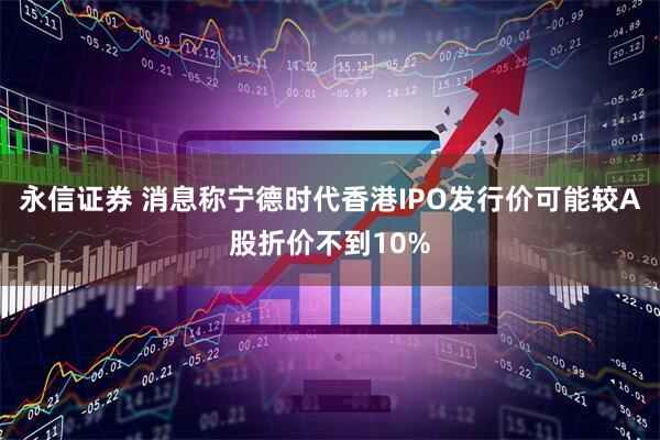 永信证券 消息称宁德时代香港IPO发行价可能较A股折价不到10%