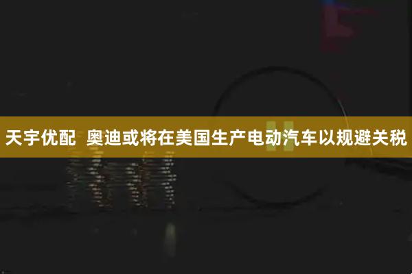 天宇优配  奥迪或将在美国生产电动汽车以规避关税