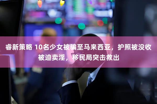 睿新策略 10名少女被骗至马来西亚，护照被没收被迫卖淫，移民局突击救出