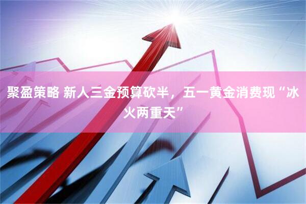 聚盈策略 新人三金预算砍半，五一黄金消费现“冰火两重天”