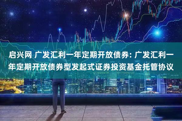 启兴网 广发汇利一年定期开放债券: 广发汇利一年定期开放债券型发起式证券投资基金托管协议