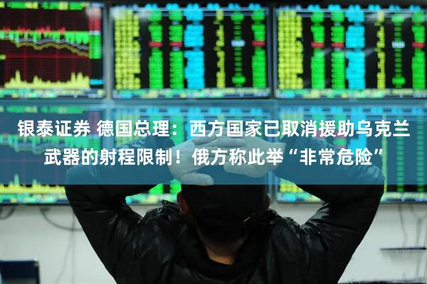 银泰证券 德国总理：西方国家已取消援助乌克兰武器的射程限制！俄方称此举“非常危险”