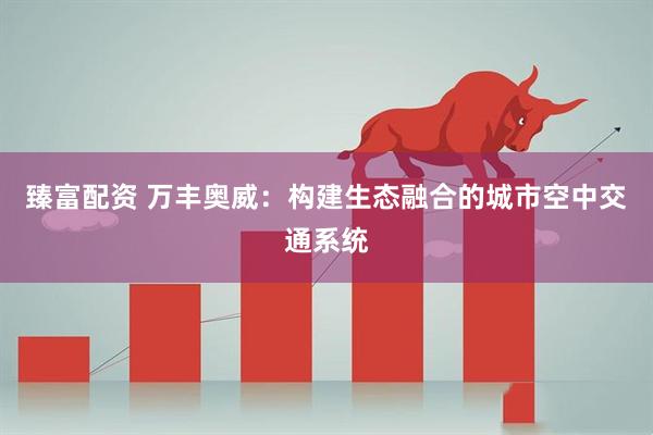 臻富配资 万丰奥威：构建生态融合的城市空中交通系统