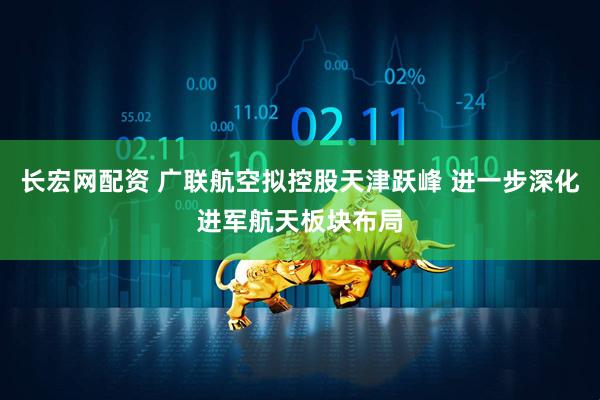 长宏网配资 广联航空拟控股天津跃峰 进一步深化进军航天板块布局