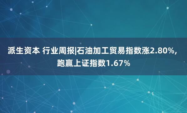 派生资本 行业周报|石油加工贸易指数涨2.80%, 跑赢上证指数1.67%