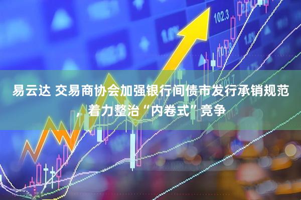 易云达 交易商协会加强银行间债市发行承销规范，着力整治“内卷式”竞争