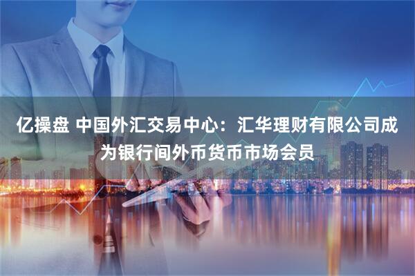 亿操盘 中国外汇交易中心：汇华理财有限公司成为银行间外币货币市场会员