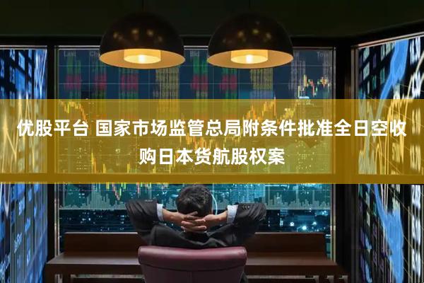 优股平台 国家市场监管总局附条件批准全日空收购日本货航股权案
