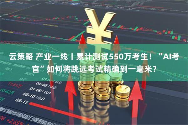 云策略 产业一线丨累计测试550万考生！“AI考官”如何将跳远考试精确到一毫米？