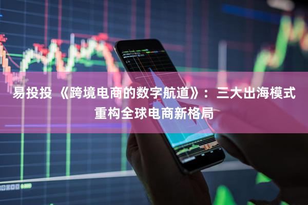 易投投 《跨境电商的数字航道》：三大出海模式重构全球电商新格局