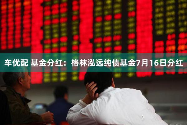 车优配 基金分红：格林泓远纯债基金7月16日分红