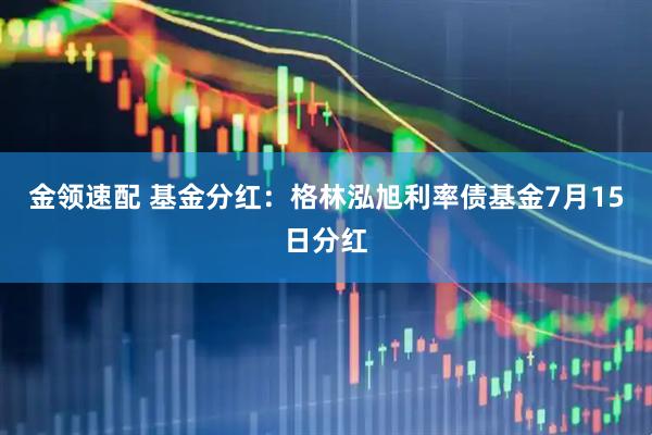 金领速配 基金分红：格林泓旭利率债基金7月15日分红