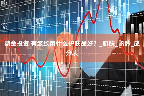鼎金投资 有皱纹用什么护肤品好？_肌肤_熟龄_成分表