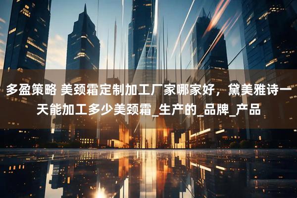 多盈策略 美颈霜定制加工厂家哪家好，黛美雅诗一天能加工多少美颈霜_生产的_品牌_产品