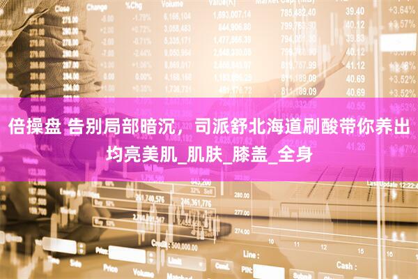 倍操盘 告别局部暗沉，司派舒北海道刷酸带你养出均亮美肌_肌肤_膝盖_全身