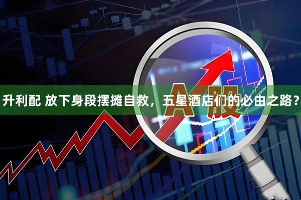 升利配 放下身段摆摊自救，五星酒店们的必由之路？