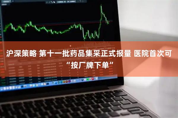 沪深策略 第十一批药品集采正式报量 医院首次可“按厂牌下单”