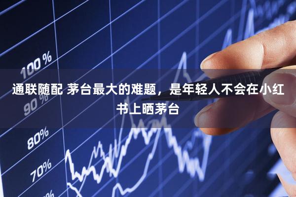 通联随配 茅台最大的难题，是年轻人不会在小红书上晒茅台