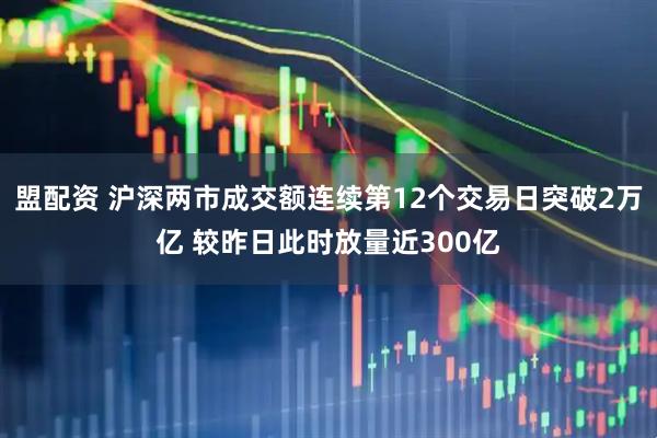 盟配资 沪深两市成交额连续第12个交易日突破2万亿 较昨日此时放量近300亿