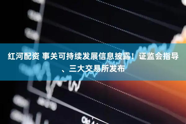 红河配资 事关可持续发展信息披露！证监会指导、三大交易所发布