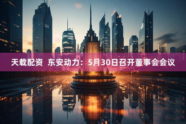 天载配资  东安动力：5月30日召开董事会会议