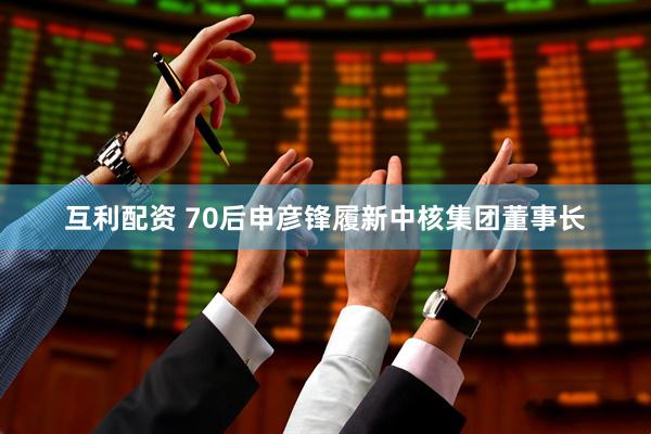 互利配资 70后申彦锋履新中核集团董事长