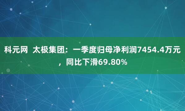 科元网  太极集团：一季度归母净利润7454.4万元，同比下滑69.80%