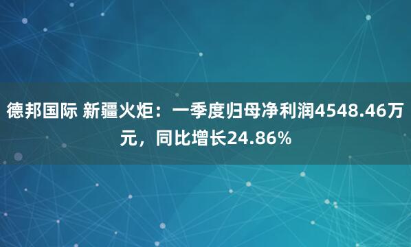 德邦国际 新疆火炬：一季度归母净利润4548.46万元，同比增长24.86%