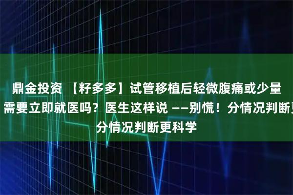 鼎金投资 【籽多多】试管移植后轻微腹痛或少量出血,需要立即就医吗?医生这样说 ——别慌!分情况判断更科学