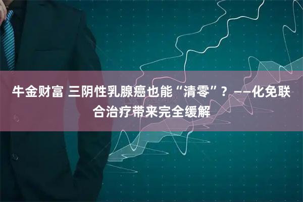 牛金财富 三阴性乳腺癌也能“清零”？——化免联合治疗带来完全缓解