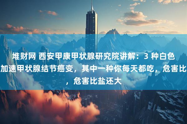 堆财网 西安甲康甲状腺研究院讲解:3 种白色食物会加速甲状腺结节癌变,其中一种你每天都吃,危害比盐还大