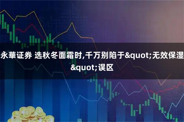 永華证券 选秋冬面霜时,千万别陷于&quot;无效保湿&quot;误区