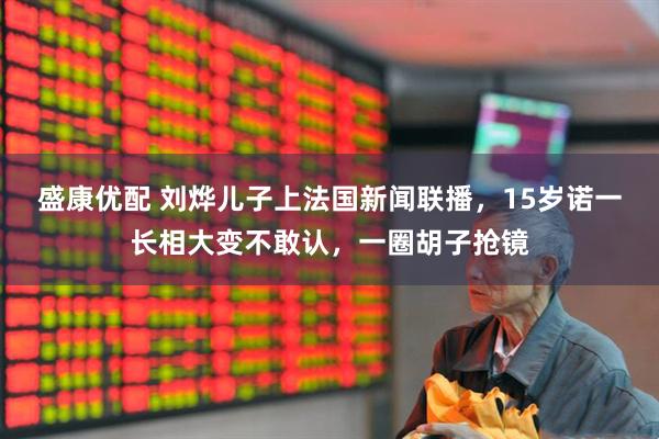 盛康优配 刘烨儿子上法国新闻联播,15岁诺一长相大变不敢认,一圈胡子抢镜