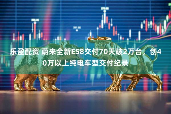 乐盈配资 蔚来全新ES8交付70天破2万台,创40万以上纯电车型交付纪录