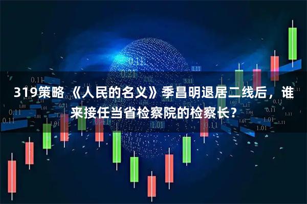 319策略 《人民的名义》季昌明退居二线后，谁来接任当省检察院的检察长？