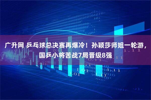 广升网 乒乓球总决赛再爆冷!孙颖莎师姐一轮游,国乒小将苦战7局晋级8强