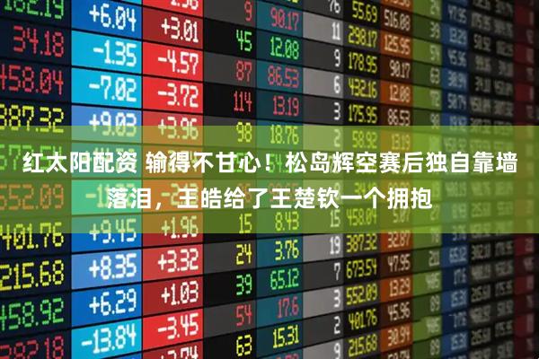 红太阳配资 输得不甘心!松岛辉空赛后独自靠墙落泪,王皓给了王楚钦一个拥抱