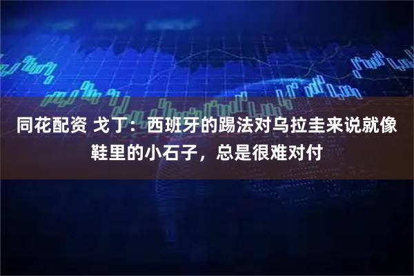 同花配资 戈丁:西班牙的踢法对乌拉圭来说就像鞋里的小石子,总是很难对付