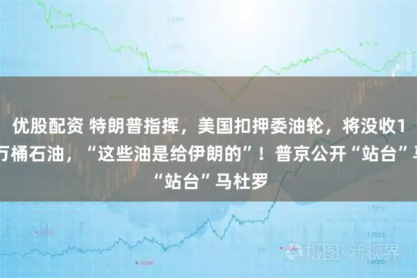 优股配资 特朗普指挥,美国扣押委油轮,将没收190多万桶石油,“这些油是给伊朗的”!普京公开“站台”马杜罗