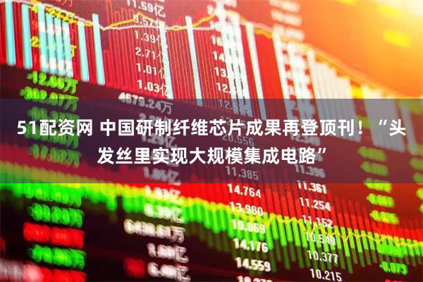 51配资网 中国研制纤维芯片成果再登顶刊！“头发丝里实现大规模集成电路”