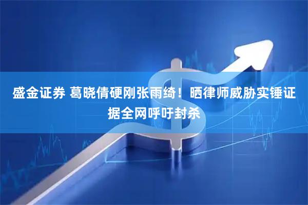 盛金证券 葛晓倩硬刚张雨绮！晒律师威胁实锤证据全网呼吁封杀