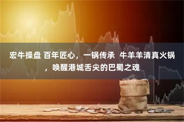 宏牛操盘 百年匠心,一锅传承 牛羊羊清真火锅,唤醒港城舌尖的巴蜀之魂