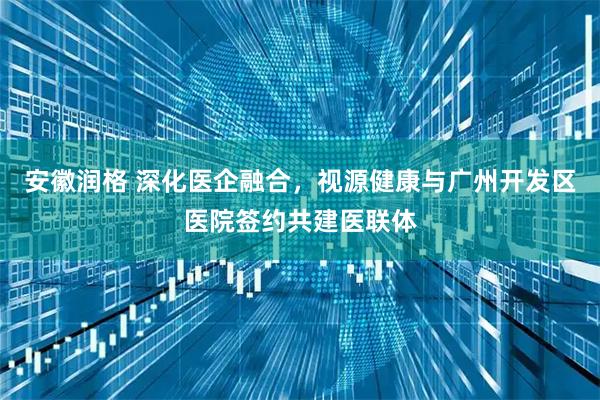 安徽润格 深化医企融合，视源健康与广州开发区医院签约共建医联体