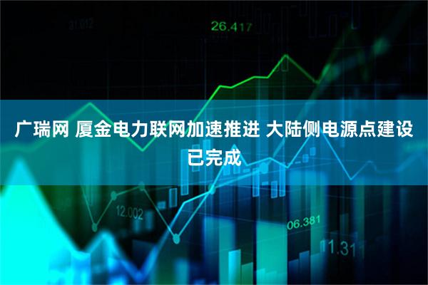 广瑞网 厦金电力联网加速推进 大陆侧电源点建设已完成