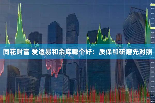同花财富 爱适易和余库哪个好：质保和研磨先对照